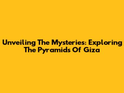 Unveiling The Mysteries: Exploring The Pyramids Of Giza