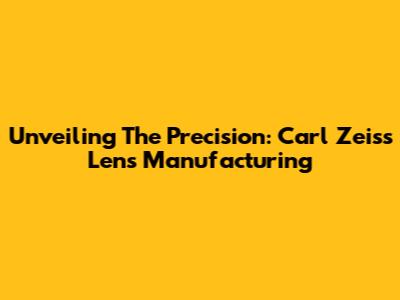 Unveiling The Precision: Carl Zeiss Lens Manufacturing