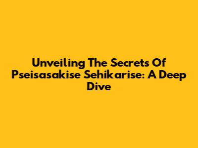 Unveiling The Secrets Of Pseisasakise Sehikarise: A Deep Dive