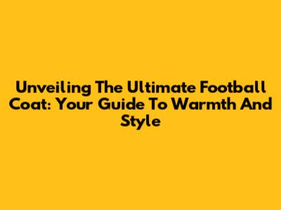 Unveiling The Ultimate Football Coat: Your Guide To Warmth And Style