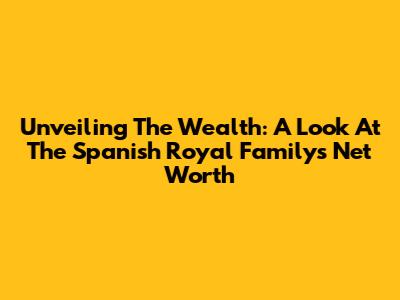 Unveiling The Wealth: A Look At The Spanish Royal Family's Net Worth