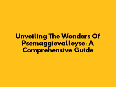 Unveiling The Wonders Of Psemaggievalleyse: A Comprehensive Guide