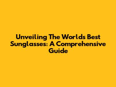 Unveiling The World's Best Sunglasses: A Comprehensive Guide