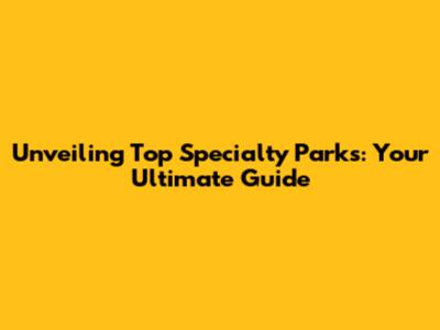 Unveiling Top Specialty Parks: Your Ultimate Guide