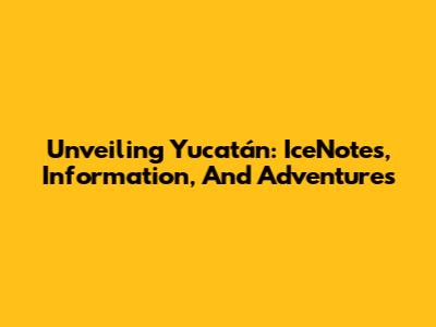 Unveiling Yucatán: IceNotes, Information, And Adventures