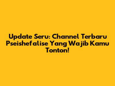 Update Seru: Channel Terbaru Pseishefalise Yang Wajib Kamu Tonton!