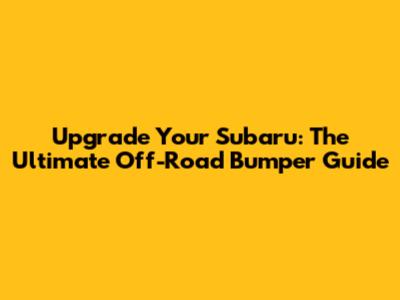 Upgrade Your Subaru: The Ultimate Off-Road Bumper Guide
