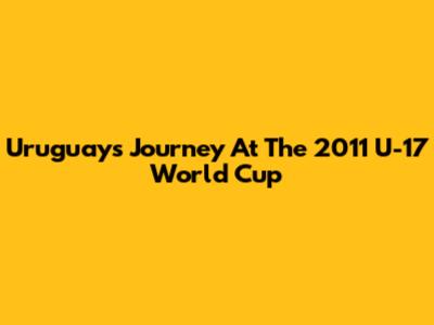 Uruguay's Journey At The 2011 U-17 World Cup
