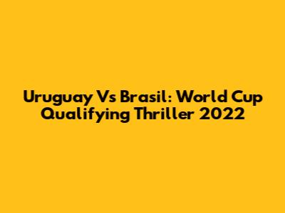 Uruguay Vs Brasil: World Cup Qualifying Thriller 2022