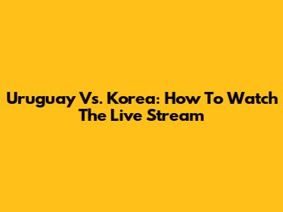 Uruguay Vs. Korea: How To Watch The Live Stream