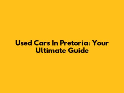 Used Cars In Pretoria: Your Ultimate Guide