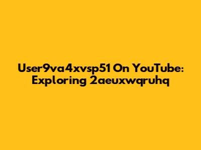 User9va4xvsp51 On YouTube: Exploring 2aeuxwqruhq