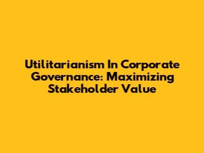Utilitarianism In Corporate Governance: Maximizing Stakeholder Value