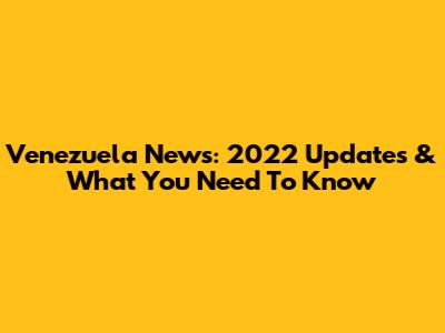 Venezuela News: 2022 Updates & What You Need To Know