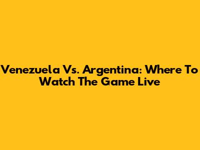 Venezuela Vs. Argentina: Where To Watch The Game Live
