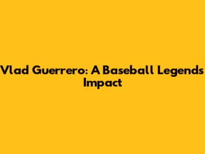 Vlad Guerrero: A Baseball Legend's Impact