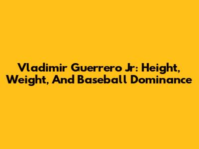 Vladimir Guerrero Jr: Height, Weight, And Baseball Dominance