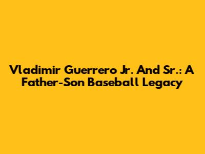 Vladimir Guerrero Jr. And Sr.: A Father-Son Baseball Legacy