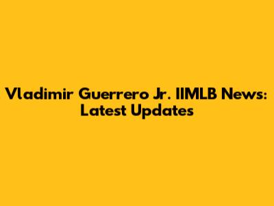 Vladimir Guerrero Jr. IIMLB News: Latest Updates