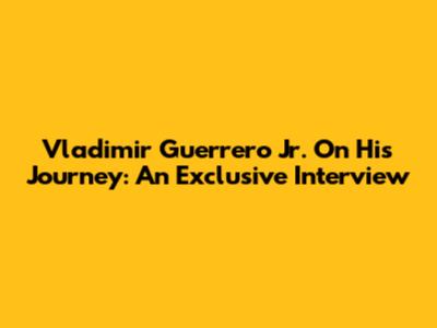 Vladimir Guerrero Jr. On His Journey: An Exclusive Interview