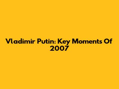Vladimir Putin: Key Moments Of 2007