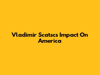 Vladimir Scatsc's Impact On America