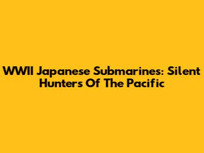 WWII Japanese Submarines: Silent Hunters Of The Pacific