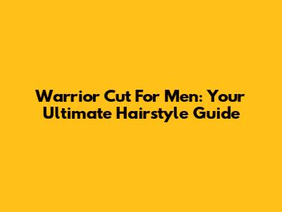 Warrior Cut For Men: Your Ultimate Hairstyle Guide