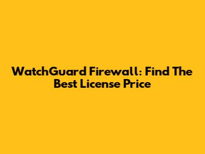 WatchGuard Firewall: Find The Best License Price
