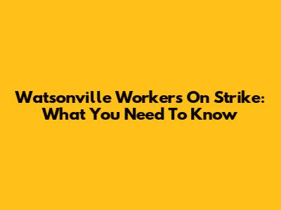 Watsonville Workers On Strike: What You Need To Know
