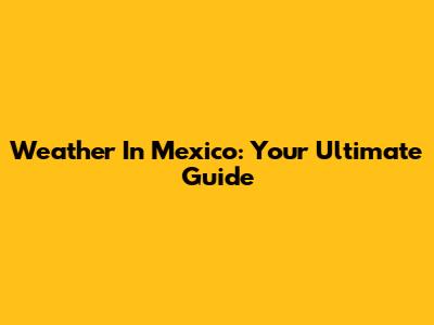 Weather In Mexico: Your Ultimate Guide