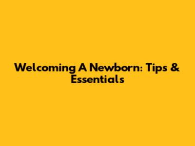 Welcoming A Newborn: Tips & Essentials