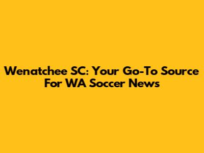 Wenatchee SC: Your Go-To Source For WA Soccer News