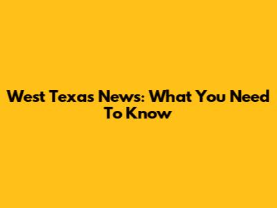 West Texas News: What You Need To Know