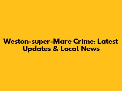 Weston-super-Mare Crime: Latest Updates & Local News