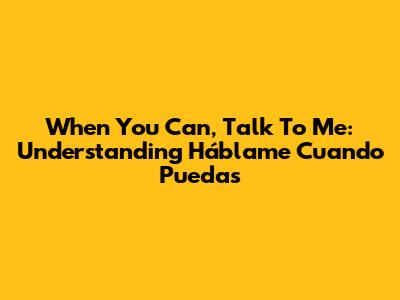 When You Can, Talk To Me: Understanding 'Háblame Cuando Puedas'