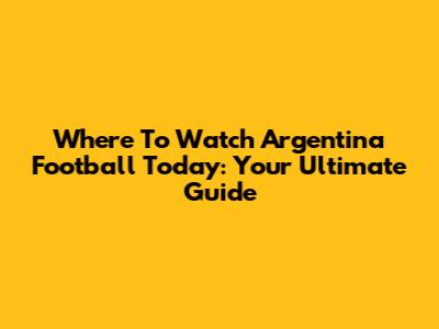 Where To Watch Argentina Football Today: Your Ultimate Guide