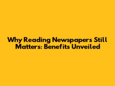 Why Reading Newspapers Still Matters: Benefits Unveiled