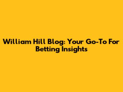 William Hill Blog: Your Go-To For Betting Insights