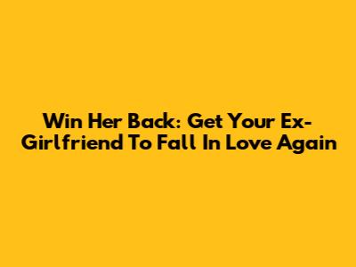 Win Her Back: Get Your Ex-Girlfriend To Fall In Love Again
