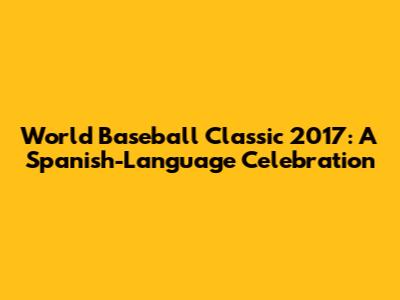 World Baseball Classic 2017: A Spanish-Language Celebration