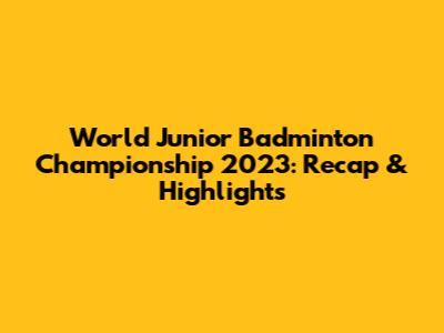 World Junior Badminton Championship 2023: Recap & Highlights