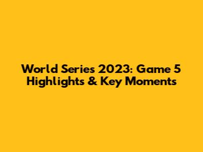 World Series 2023: Game 5 Highlights & Key Moments