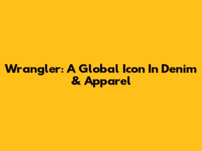 Wrangler: A Global Icon In Denim & Apparel