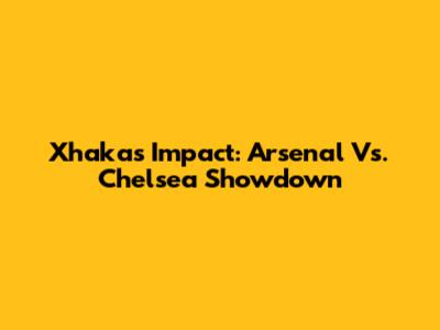 Xhaka's Impact: Arsenal Vs. Chelsea Showdown
