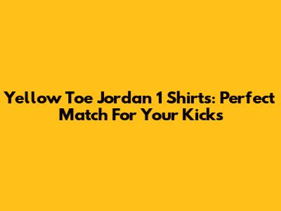 Yellow Toe Jordan 1 Shirts: Perfect Match For Your Kicks