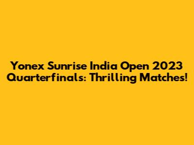 Yonex Sunrise India Open 2023 Quarterfinals: Thrilling Matches!