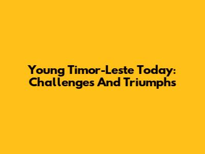 Young Timor-Leste Today: Challenges And Triumphs