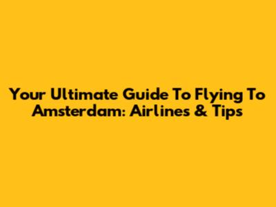 Your Ultimate Guide To Flying To Amsterdam: Airlines & Tips