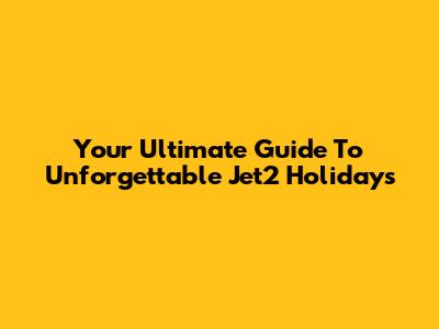 Your Ultimate Guide To Unforgettable Jet2 Holidays